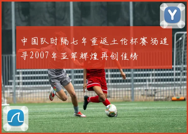 中国队时隔七年重返土伦杯赛场追寻2007年亚军辉煌再创佳绩