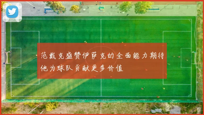 范戴克盛赞伊萨克的全面能力期待他为球队贡献更多价值
