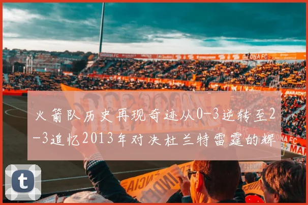 火箭队历史再现奇迹从0-3逆转至2-3追忆2013年对决杜兰特雷霆的辉煌时刻