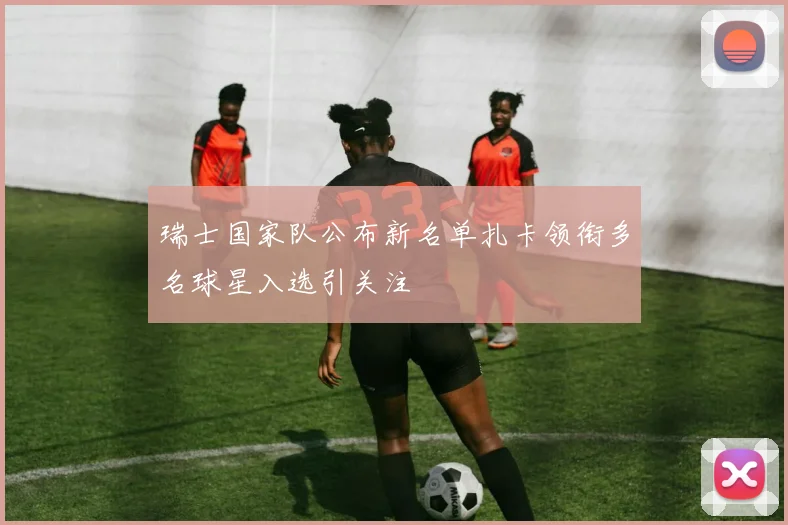 瑞士国家队公布新名单扎卡领衔多名球星入选引关注