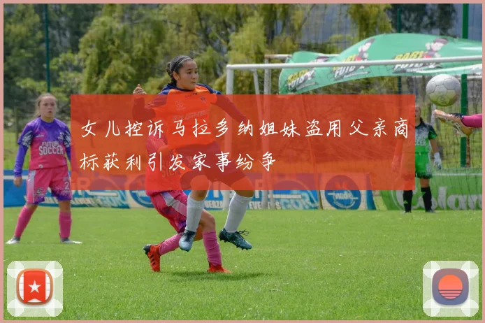 女儿控诉马拉多纳姐妹盗用父亲商标获利引发家事纷争