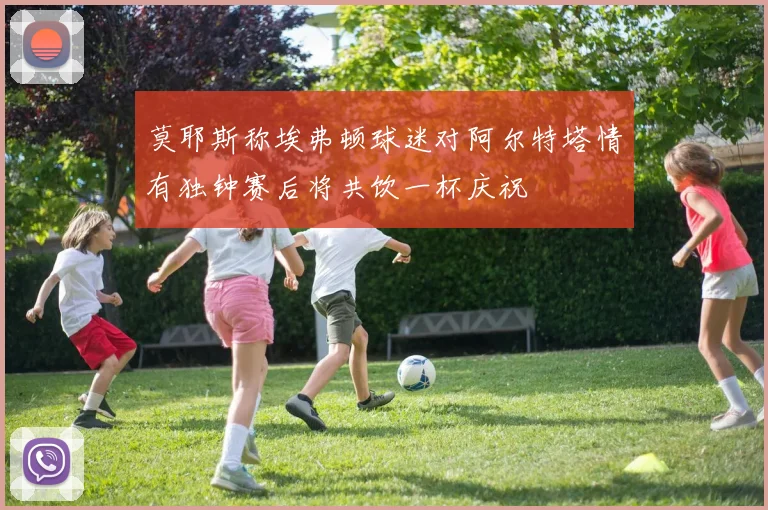 莫耶斯称埃弗顿球迷对阿尔特塔情有独钟赛后将共饮一杯庆祝