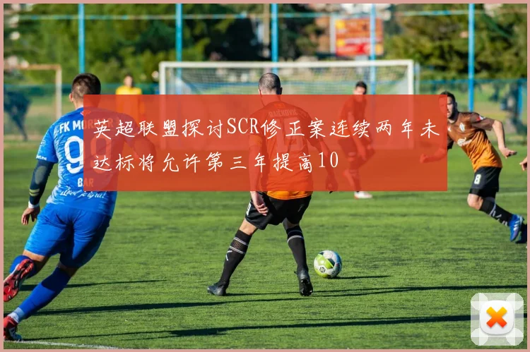 英超联盟探讨SCR修正案连续两年未达标将允许第三年提高10