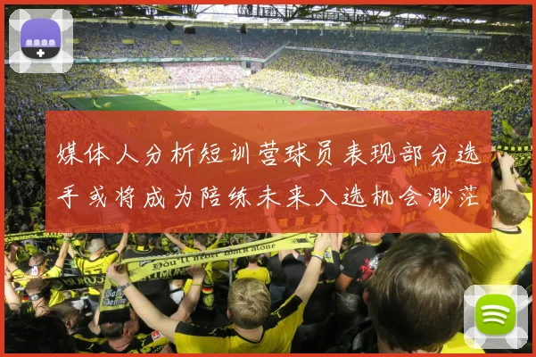媒体人分析短训营球员表现部分选手或将成为陪练未来入选机会渺茫